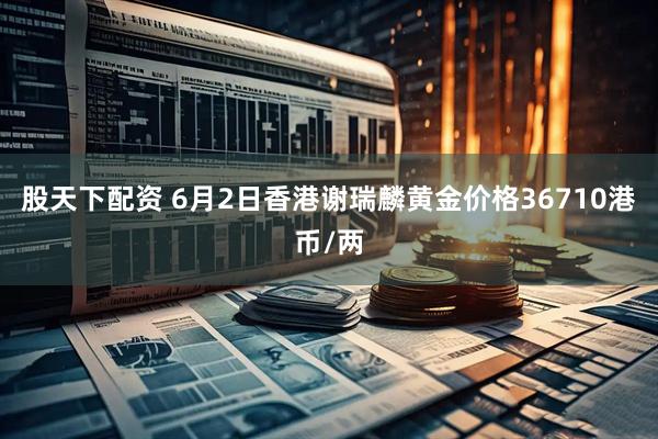 股天下配资 6月2日香港谢瑞麟黄金价格36710港币/两