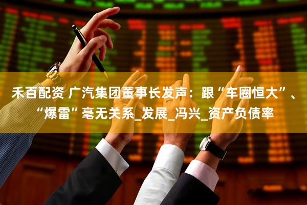 禾百配资 广汽集团董事长发声：跟“车圈恒大”、“爆雷”毫无关系_发展_冯兴_资产负债率