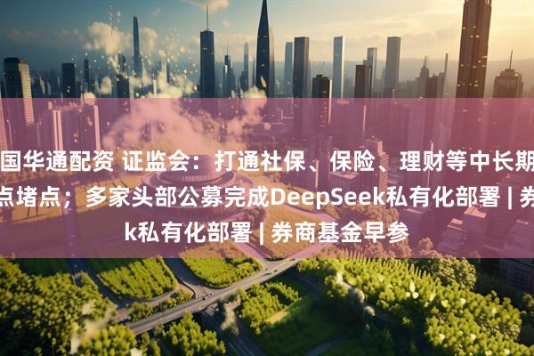 国华通配资 证监会：打通社保、保险、理财等中长期资金入市卡点堵点；多家头部公募完成DeepSeek私有化部署 | 券商基金早参