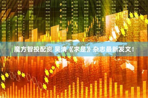 魔方智投配资 吴清《求是》杂志最新发文！