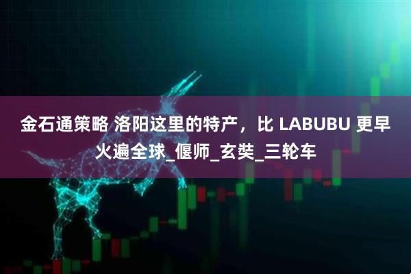 金石通策略 洛阳这里的特产，比 LABUBU 更早火遍全球_偃师_玄奘_三轮车