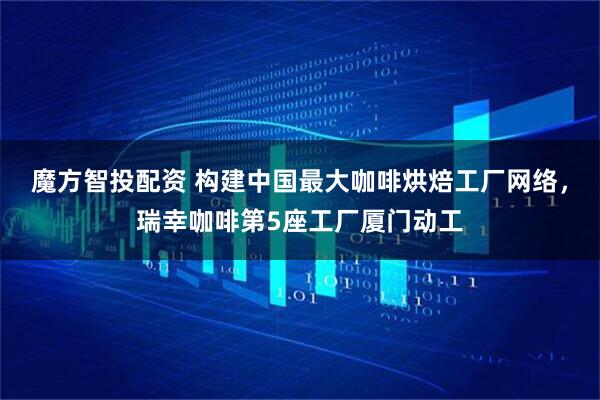 魔方智投配资 构建中国最大咖啡烘焙工厂网络，瑞幸咖啡第5座工厂厦门动工