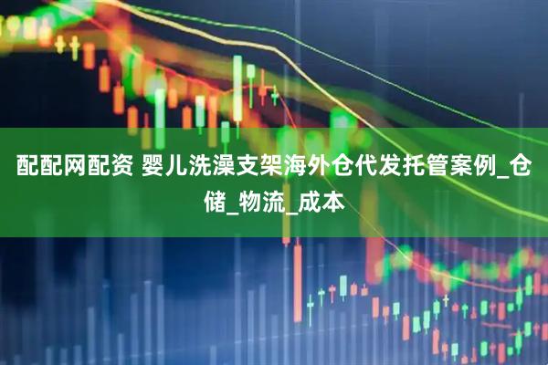 配配网配资 婴儿洗澡支架海外仓代发托管案例_仓储_物流_成本