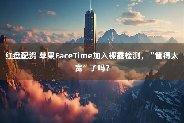 红盘配资 苹果FaceTime加入裸露检测，“管得太宽”了吗？