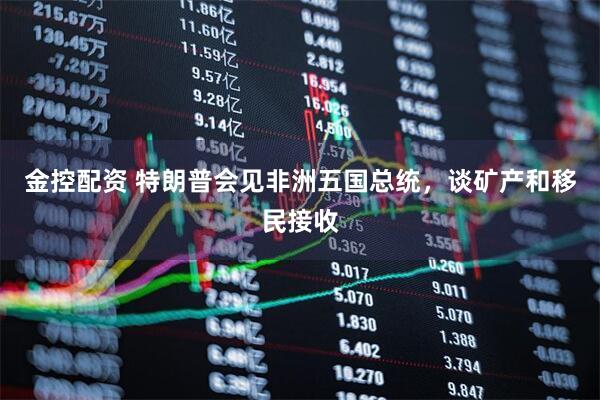 金控配资 特朗普会见非洲五国总统，谈矿产和移民接收