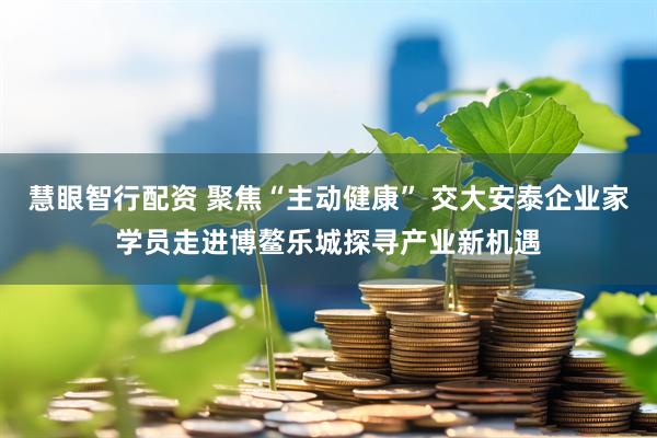 慧眼智行配资 聚焦“主动健康” 交大安泰企业家学员走进博鳌乐城探寻产业新机遇