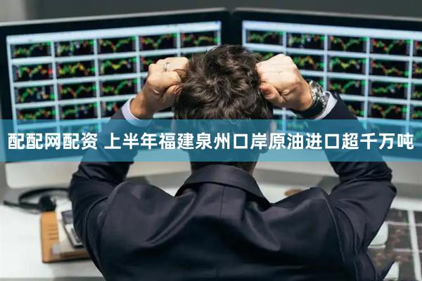 配配网配资 上半年福建泉州口岸原油进口超千万吨