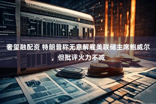 奢玺融配资 特朗普称无意解雇美联储主席鲍威尔，但批评火力不减