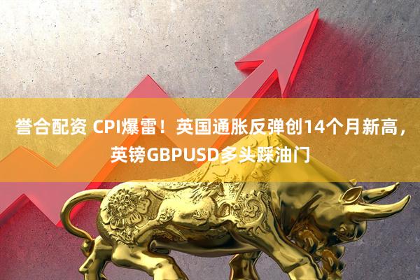誉合配资 CPI爆雷！英国通胀反弹创14个月新高，英镑GBPUSD多头踩油门
