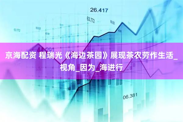 京海配资 程瑞光《海边茶园》展现茶农劳作生活_视角_因为_海进行