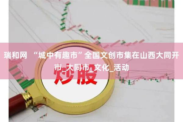 瑞和网  “城中有趣市”全国文创市集在山西大同开市_大同市_文化_活动