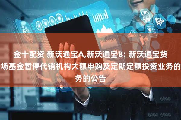 金十配资 新沃通宝A,新沃通宝B: 新沃通宝货币市场基金暂停代销机构大额申购及定期定额投资业务的公告