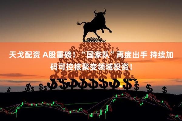 天戈配资 A股重磅！“国家队”再度出手 持续加码可控核聚变领域投资！
