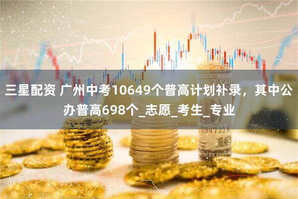 三星配资 广州中考10649个普高计划补录，其中公办普高698个_志愿_考生_专业