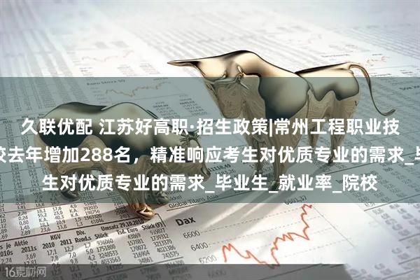 久联优配 江苏好高职·招生政策|常州工程职业技术学院：招生计划较去年增加288名，精准响应考生对优质专业的需求_毕业生_就业率_院校