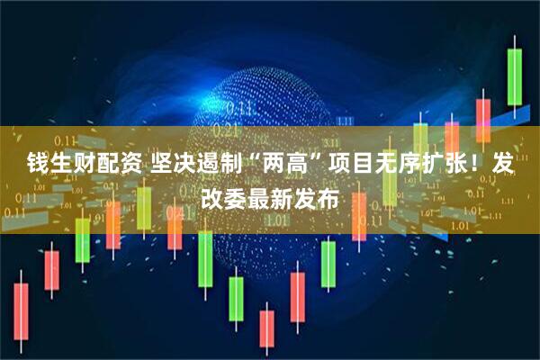 钱生财配资 坚决遏制“两高”项目无序扩张！发改委最新发布