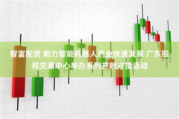智富配资 助力智能机器人产业快速发展 广东股权交易中心举办系列产融对接活动