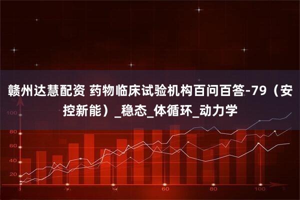 赣州达慧配资 药物临床试验机构百问百答-79（安控新能）_稳态_体循环_动力学