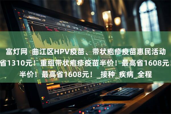 富灯网  曲江区HPV疫苗、带状疱疹疫苗惠民活动来了！九价HPV直省1310元！重组带状疱疹疫苗半价！最高省1608元！_接种_疾病_全程