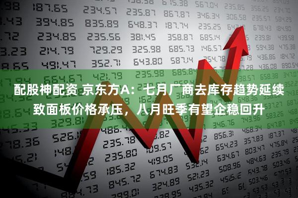 配股神配资 京东方A：七月厂商去库存趋势延续致面板价格承压，八月旺季有望企稳回升