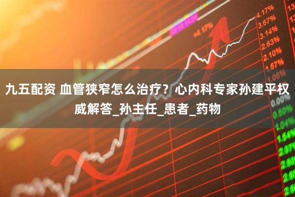 九五配资 血管狭窄怎么治疗？心内科专家孙建平权威解答_孙主任_患者_药物