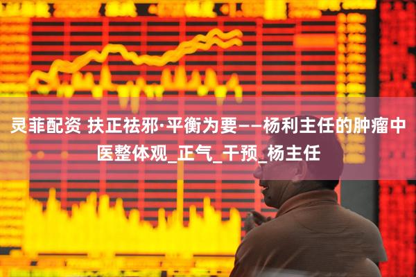 灵菲配资 扶正祛邪·平衡为要——杨利主任的肿瘤中医整体观_正气_干预_杨主任