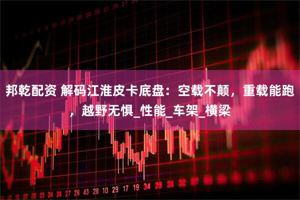 邦乾配资 解码江淮皮卡底盘：空载不颠，重载能跑，越野无惧_性能_车架_横梁