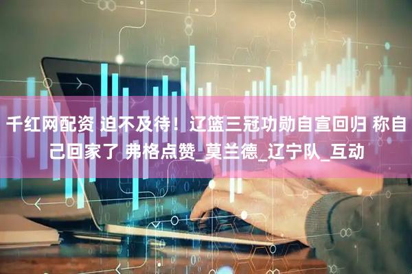 千红网配资 迫不及待！辽篮三冠功勋自宣回归 称自己回家了 弗格点赞_莫兰德_辽宁队_互动