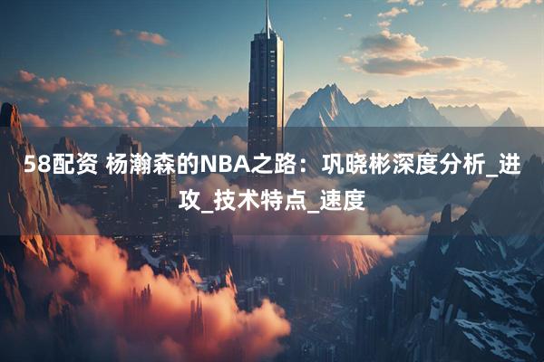58配资 杨瀚森的NBA之路：巩晓彬深度分析_进攻_技术特点_速度