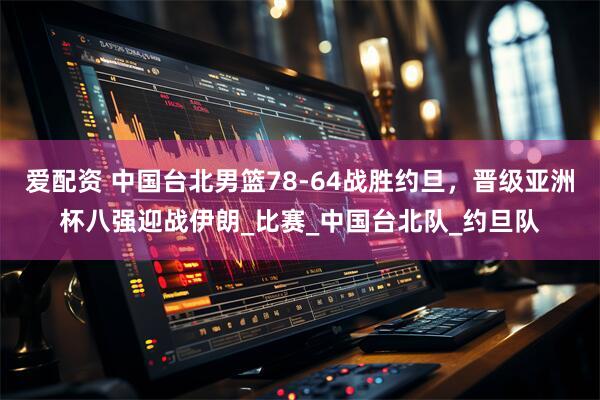 爱配资 中国台北男篮78-64战胜约旦，晋级亚洲杯八强迎战伊朗_比赛_中国台北队_约旦队