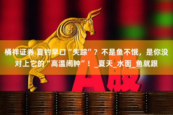 桶祥证券 夏钓早口“失踪”？不是鱼不饿，是你没对上它的“高温闹钟”！_夏天_水面_鱼就跟