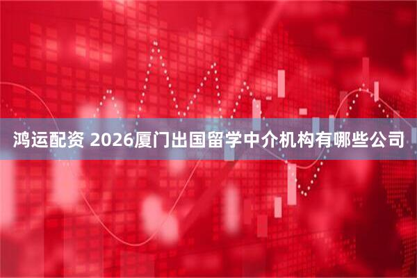 鸿运配资 2026厦门出国留学中介机构有哪些公司