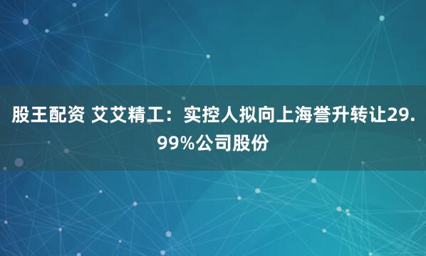 股王配资 艾艾精工：实控人拟向上海誉升转让29.99%公司股份